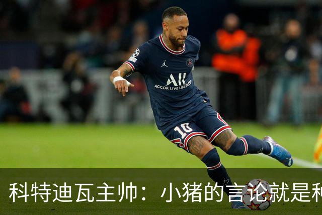 科特迪瓦主帅：小猪的言论就是种族歧视，可能是退役后想博流量吧