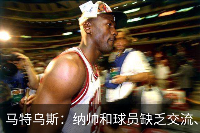 马特乌斯：纳帅和球员缺乏交流、不去现场考察 去年续约毫无必要